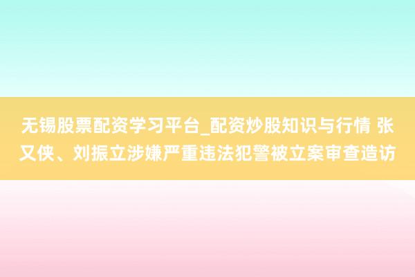 无锡股票配资学习平台_配资炒股知识与行情 张又侠、刘振立涉嫌严重违法犯警被立案审查造访