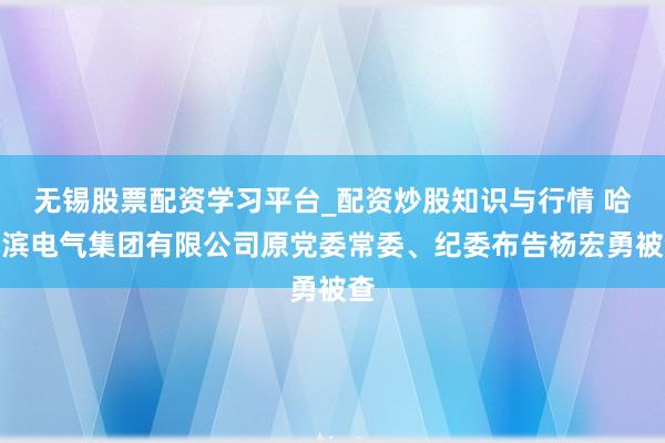 无锡股票配资学习平台_配资炒股知识与行情 哈尔滨电气集团有限公司原党委常委、纪委布告杨宏勇被查