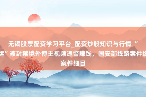 无锡股票配资学习平台_配资炒股知识与行情 “搬运”被封禁境外博主视频违警赚钱，国安部线路案件细目