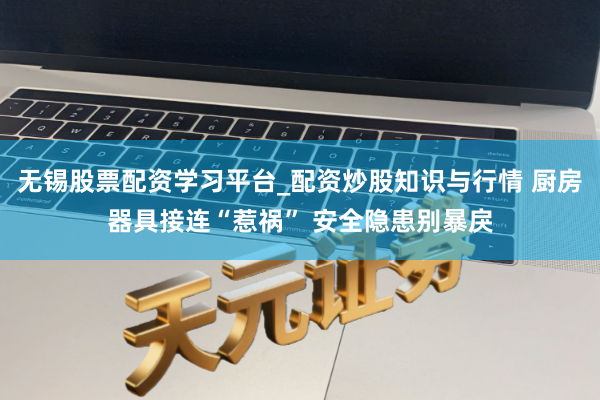 无锡股票配资学习平台_配资炒股知识与行情 厨房器具接连“惹祸” 安全隐患别暴戾