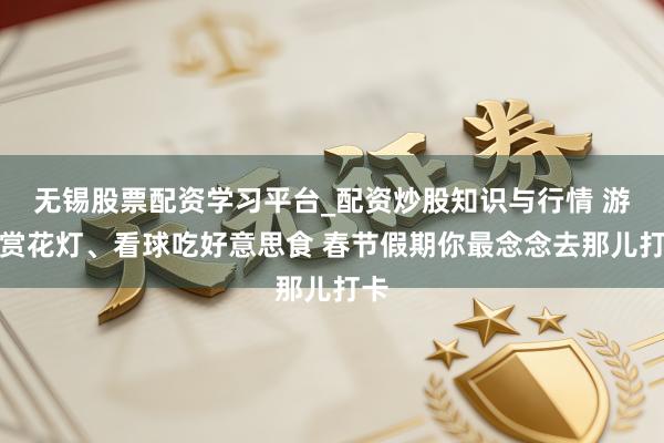 无锡股票配资学习平台_配资炒股知识与行情 游园赏花灯、看球吃好意思食 春节假期你最念念去那儿打卡