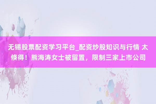 无锡股票配资学习平台_配资炒股知识与行情 太倏得！熊海涛女士被留置，限制三家上市公司