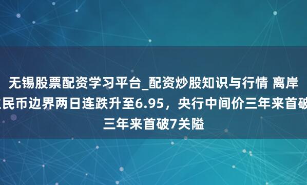 无锡股票配资学习平台_配资炒股知识与行情 离岸东谈主民币边界两日连跌升至6.95，央行中间价三年来首破7关隘