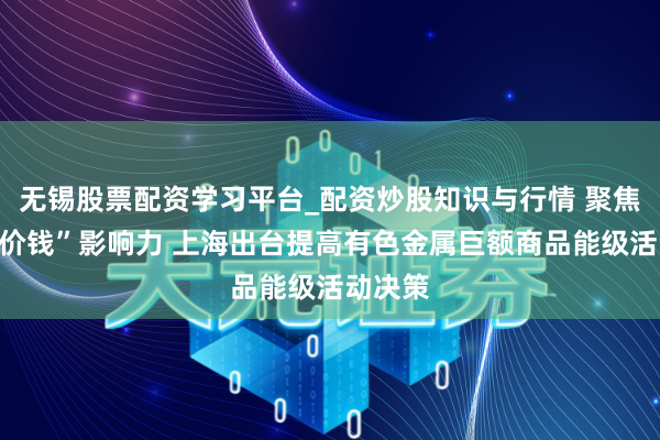 无锡股票配资学习平台_配资炒股知识与行情 聚焦“上海价钱”影响力 上海出台提高有色金属巨额商品能级活动决策