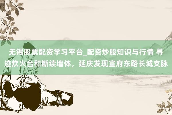 无锡股票配资学习平台_配资炒股知识与行情 寻迹炊火台和断续墙体，延庆发现宣府东路长城支脉