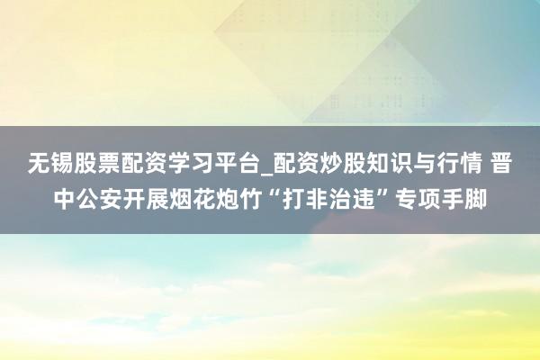 无锡股票配资学习平台_配资炒股知识与行情 晋中公安开展烟花炮竹“打非治违”专项手脚