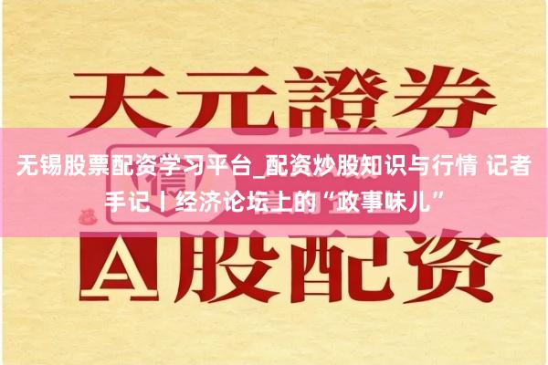 无锡股票配资学习平台_配资炒股知识与行情 记者手记丨经济论坛上的“政事味儿”