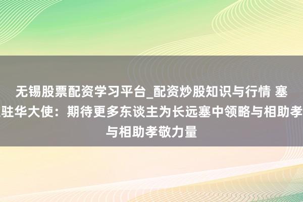无锡股票配资学习平台_配资炒股知识与行情 塞尔维亚驻华大使：期待更多东谈主为长远塞中领略与相助孝敬力量