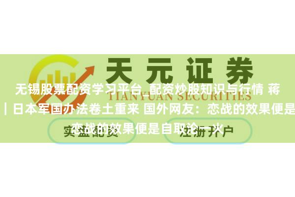 无锡股票配资学习平台_配资炒股知识与行情 蒋臻骅说寰宇｜日本军国办法卷土重来 国外网友：恋战的效果便是自取沦一火