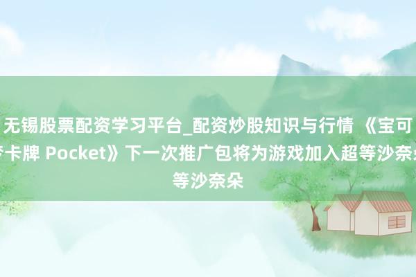 无锡股票配资学习平台_配资炒股知识与行情 《宝可梦卡牌 Pocket》下一次推广包将为游戏加入超等沙奈朵