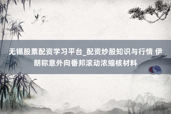 无锡股票配资学习平台_配资炒股知识与行情 伊朗称意外向番邦滚动浓缩核材料