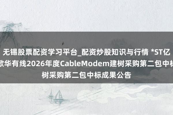 无锡股票配资学习平台_配资炒股知识与行情 *ST亿通中标：歌华有线2026年度CableModem建树采购第二包中标成果公告