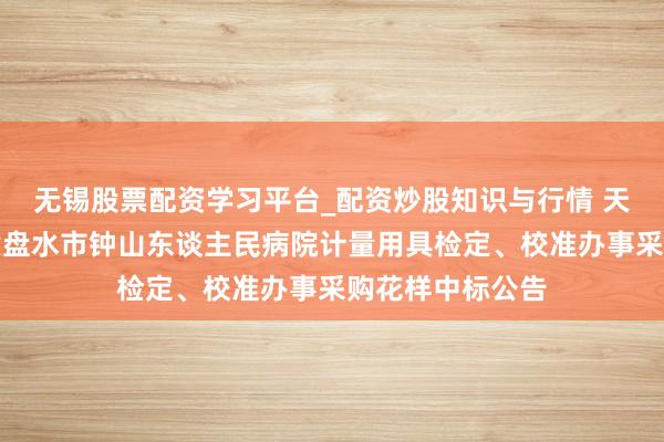 无锡股票配资学习平台_配资炒股知识与行情 天溯计量中标：六盘水市钟山东谈主民病院计量用具检定、校准办事采购花样中标公告