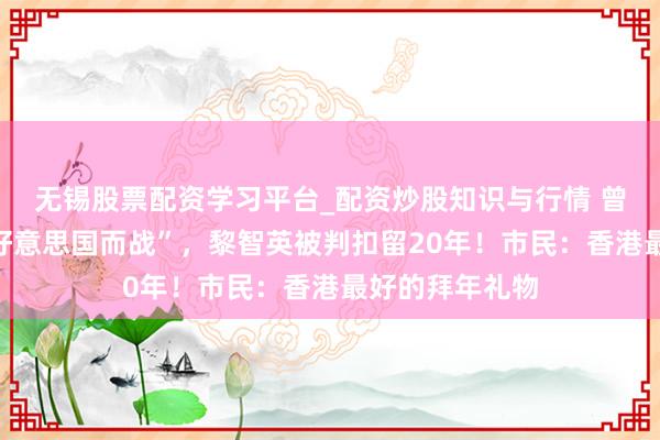 无锡股票配资学习平台_配资炒股知识与行情 曾公开叫嚣“为好意思国而战”，黎智英被判扣留20年！市民：香港最好的拜年礼物