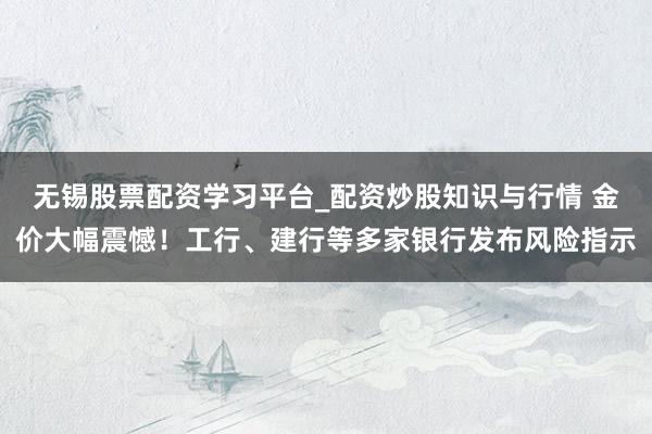 无锡股票配资学习平台_配资炒股知识与行情 金价大幅震憾！工行、建行等多家银行发布风险指示