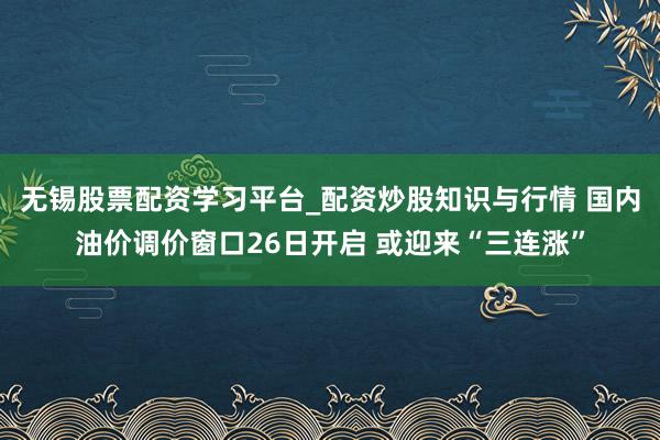 无锡股票配资学习平台_配资炒股知识与行情 国内油价调价窗口26日开启 或迎来“三连涨”