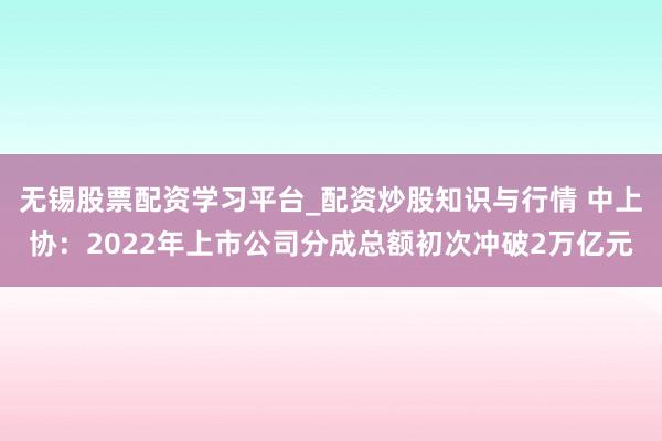 无锡股票配资学习平台_配资炒股知识与行情 中上协：2022年上市公司分成总额初次冲破2万亿元