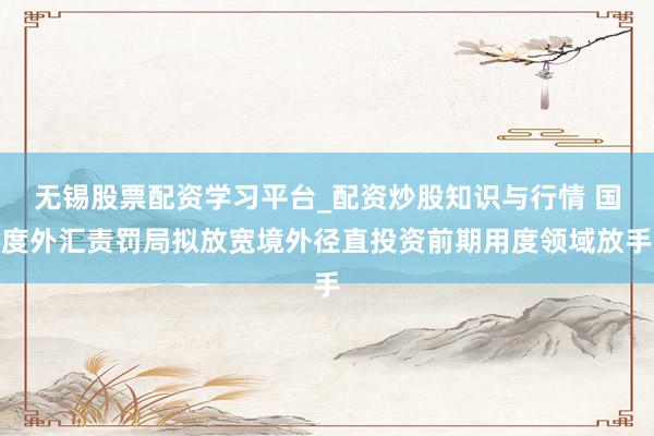 无锡股票配资学习平台_配资炒股知识与行情 国度外汇责罚局拟放宽境外径直投资前期用度领域放手