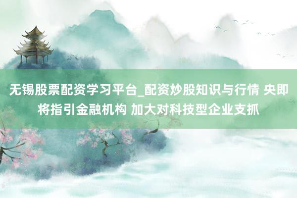 无锡股票配资学习平台_配资炒股知识与行情 央即将指引金融机构 加大对科技型企业支抓