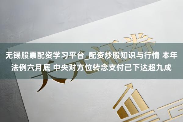 无锡股票配资学习平台_配资炒股知识与行情 本年法例六月底 中央对方位转念支付已下达超九成