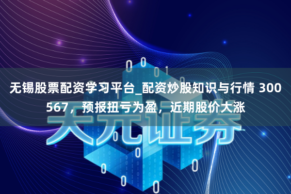 无锡股票配资学习平台_配资炒股知识与行情 300567，预报扭亏为盈，近期股价大涨