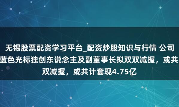 无锡股票配资学习平台_配资炒股知识与行情 公司股价刚翻倍，蓝色光标独创东说念主及副董事长拟双双减握，或共计套现4.75亿