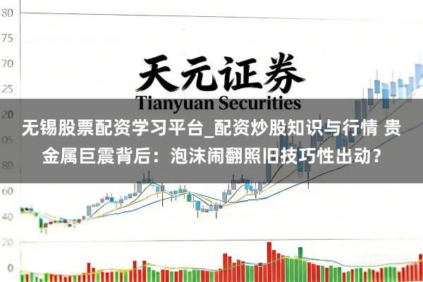 无锡股票配资学习平台_配资炒股知识与行情 贵金属巨震背后：泡沫闹翻照旧技巧性出动？