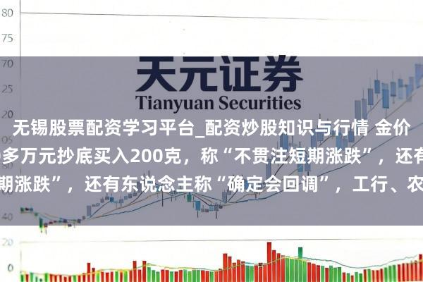 无锡股票配资学习平台_配资炒股知识与行情 金价大跳水后，须眉斥资20多万元抄底买入200克，称“不贯注短期涨跌”，还有东说念主称“确定会回调”，工行、农行、交行公告