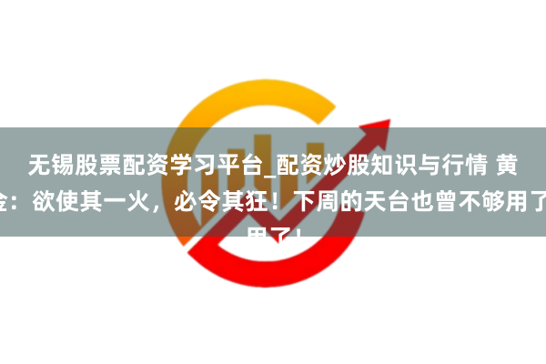 无锡股票配资学习平台_配资炒股知识与行情 黄金：欲使其一火，必令其狂！下周的天台也曾不够用了！