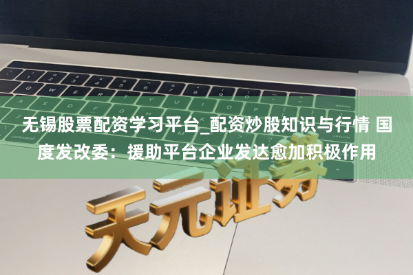 无锡股票配资学习平台_配资炒股知识与行情 国度发改委：援助平台企业发达愈加积极作用