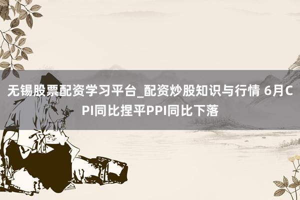 无锡股票配资学习平台_配资炒股知识与行情 6月CPI同比捏平PPI同比下落