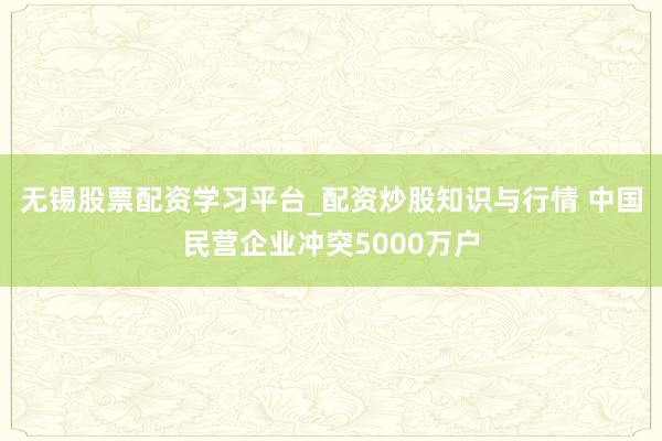 无锡股票配资学习平台_配资炒股知识与行情 中国民营企业冲突5000万户