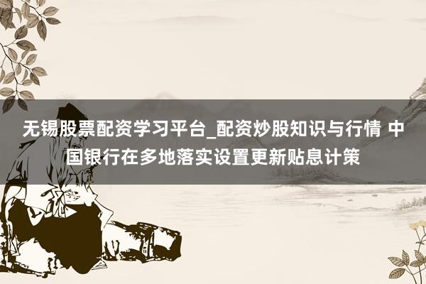 无锡股票配资学习平台_配资炒股知识与行情 中国银行在多地落实设置更新贴息计策