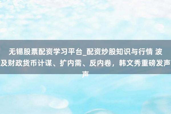 无锡股票配资学习平台_配资炒股知识与行情 波及财政货币计谋、扩内需、反内卷，韩文秀重磅发声