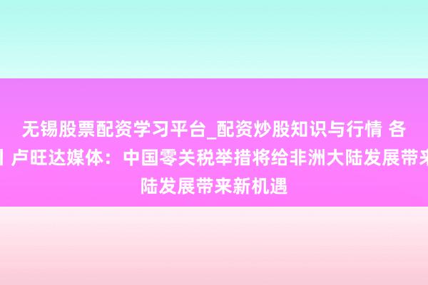 无锡股票配资学习平台_配资炒股知识与行情 各人远眺丨卢旺达媒体：中国零关税举措将给非洲大陆发展带来新机遇