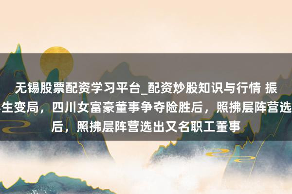 无锡股票配资学习平台_配资炒股知识与行情 振芯科技罢休权再生变局，四川女富豪董事争夺险胜后，照拂层阵营选出又名职工董事