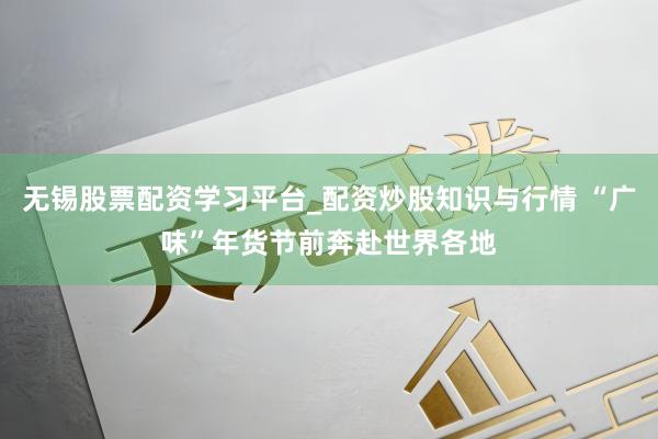 无锡股票配资学习平台_配资炒股知识与行情 “广味”年货节前奔赴世界各地