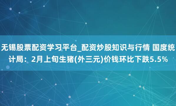无锡股票配资学习平台_配资炒股知识与行情 国度统计局：2月上旬生猪(外三元)价钱环比下跌5.5%