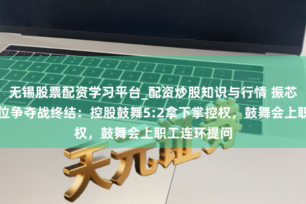 无锡股票配资学习平台_配资炒股知识与行情 振芯科技董事席位争夺战终结：控股鼓舞5:2拿下掌控权，鼓舞会上职工连环提问
