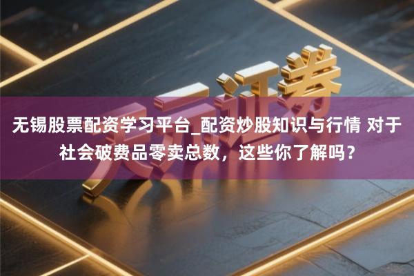 无锡股票配资学习平台_配资炒股知识与行情 对于社会破费品零卖总数，这些你了解吗？