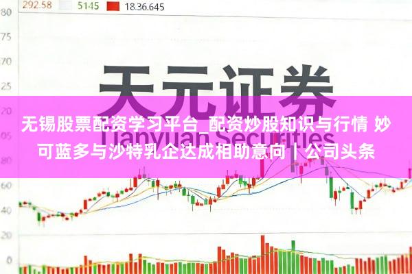 无锡股票配资学习平台_配资炒股知识与行情 妙可蓝多与沙特乳企达成相助意向｜公司头条