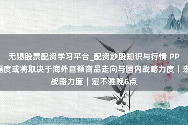 无锡股票配资学习平台_配资炒股知识与行情 PPI后续回升幅度或将取决于海外巨额商品走向与国内战略力度｜宏不雅晚6点