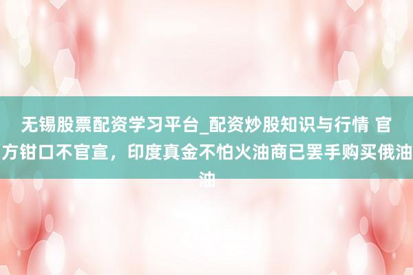 无锡股票配资学习平台_配资炒股知识与行情 官方钳口不官宣，印度真金不怕火油商已罢手购买俄油