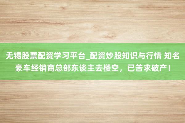 无锡股票配资学习平台_配资炒股知识与行情 知名豪车经销商总部东谈主去楼空，已苦求破产！