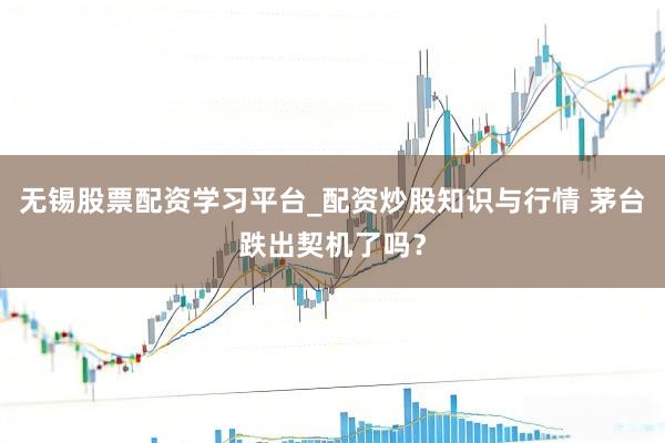 无锡股票配资学习平台_配资炒股知识与行情 茅台跌出契机了吗？