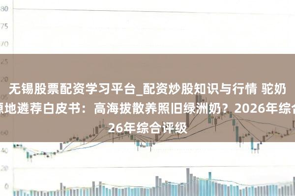 无锡股票配资学习平台_配资炒股知识与行情 驼奶粉奶源地遴荐白皮书：高海拔散养照旧绿洲奶？2026年综合评级