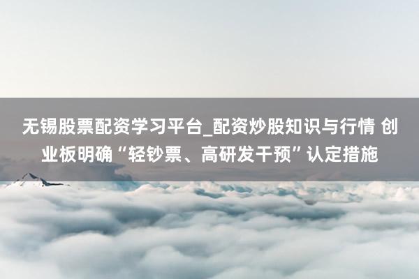 无锡股票配资学习平台_配资炒股知识与行情 创业板明确“轻钞票、高研发干预”认定措施