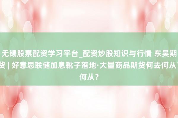 无锡股票配资学习平台_配资炒股知识与行情 东吴期货 | 好意思联储加息靴子落地·大量商品期货何去何从？