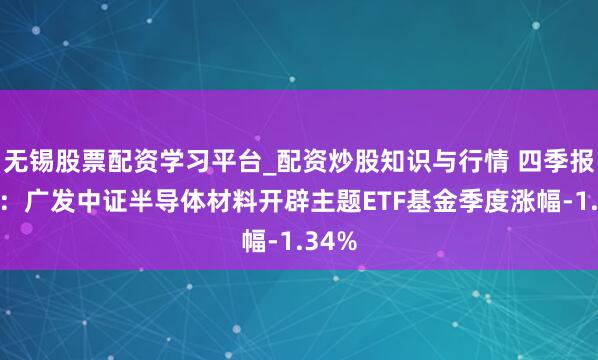 无锡股票配资学习平台_配资炒股知识与行情 四季报点评：广发中证半导体材料开辟主题ETF基金季度涨幅-1.34%