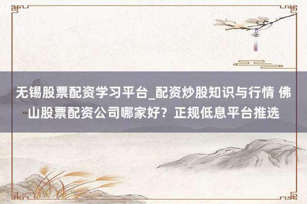 无锡股票配资学习平台_配资炒股知识与行情 佛山股票配资公司哪家好？正规低息平台推选